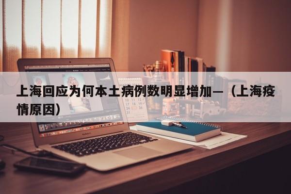 上海回应为何本土病例数明显增加—（上海疫情原因）