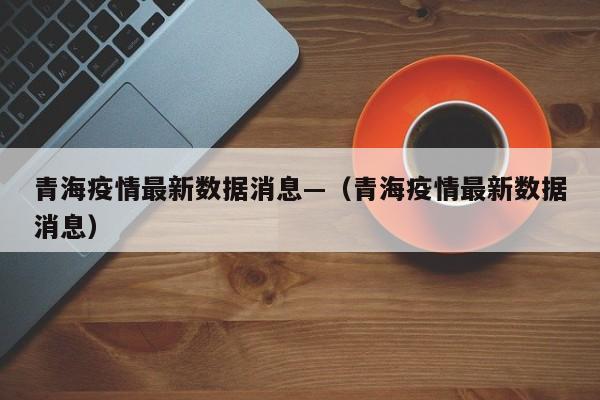 青海疫情最新数据消息—（青海疫情最新数据消息）