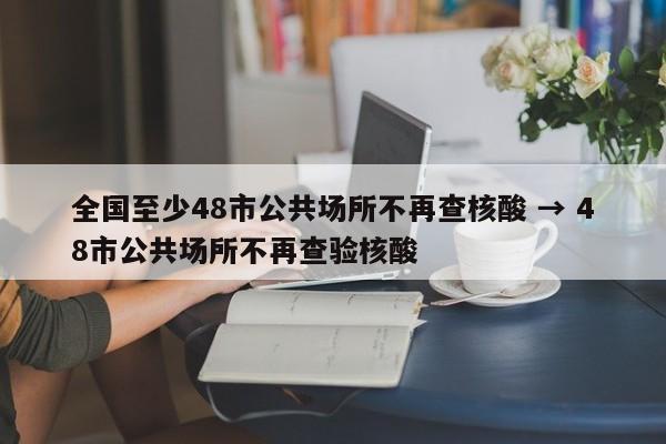 全国至少48市公共场所不再查核酸 → 48市公共场所不再查验核酸