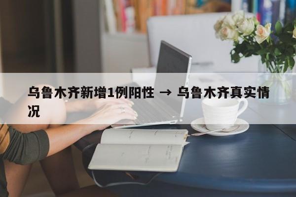 乌鲁木齐新增1例阳性 → 乌鲁木齐真实情况