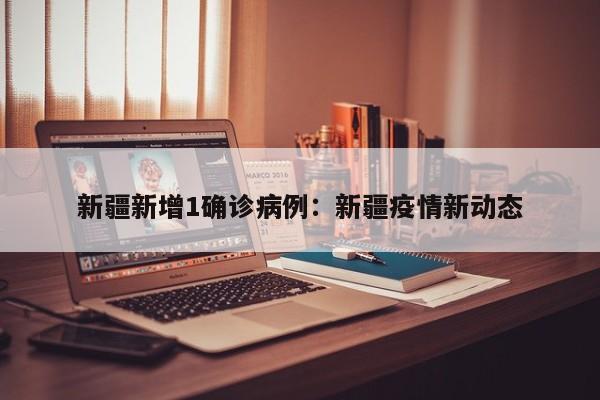 新疆新增1确诊病例：新疆疫情新动态