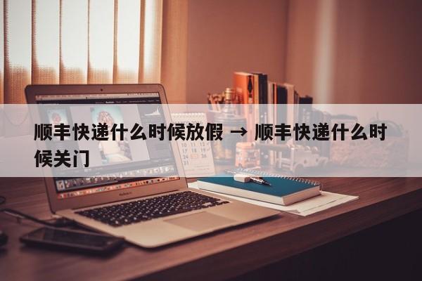 顺丰快递什么时候放假 → 顺丰快递什么时候关门