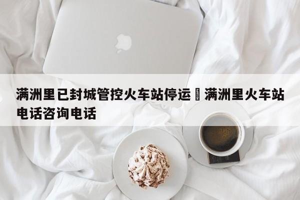 满洲里已封城管控火车站停运›满洲里火车站电话咨询电话