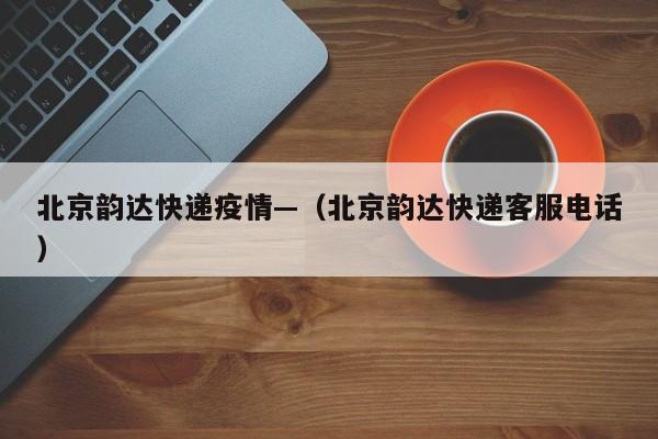北京韵达快递疫情—（北京韵达快递客服电话）