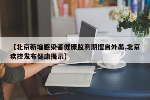 【北京新增感染者健康监测期擅自外出,北京疾控发布健康提示】