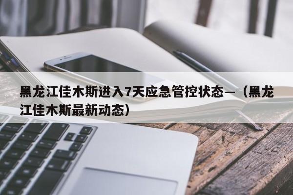 黑龙江佳木斯进入7天应急管控状态—（黑龙江佳木斯最新动态）
