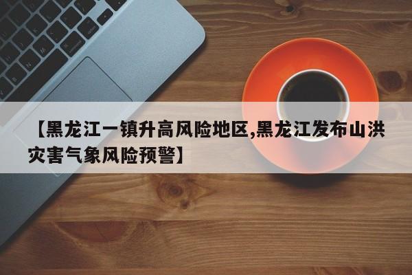 【黑龙江一镇升高风险地区,黑龙江发布山洪灾害气象风险预警】