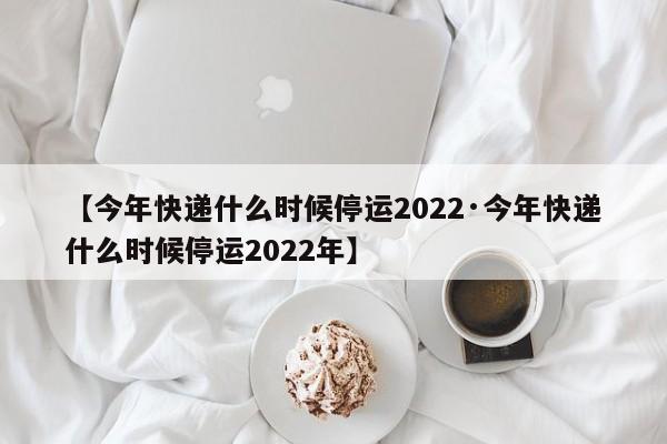 【今年快递什么时候停运2022·今年快递什么时候停运2022年】