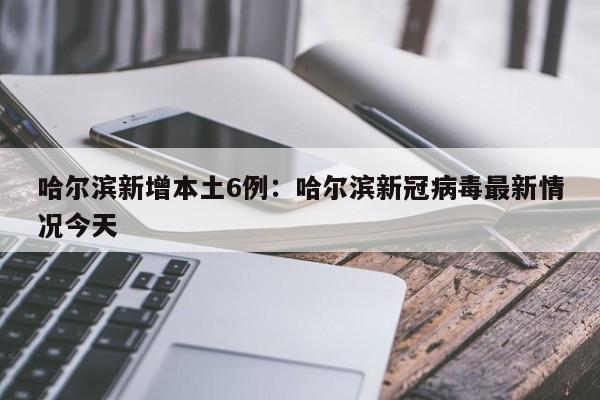 哈尔滨新增本土6例：哈尔滨新冠病毒最新情况今天