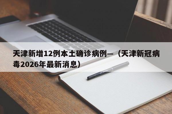 天津新增12例本土确诊病例—（天津新冠病毒2026年最新消息）