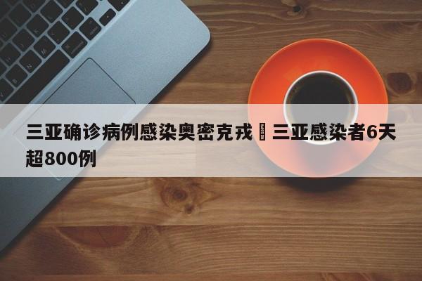 三亚确诊病例感染奥密克戎›三亚感染者6天超800例