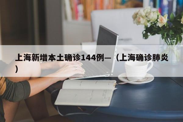 上海新增本土确诊144例—（上海确诊肺炎）