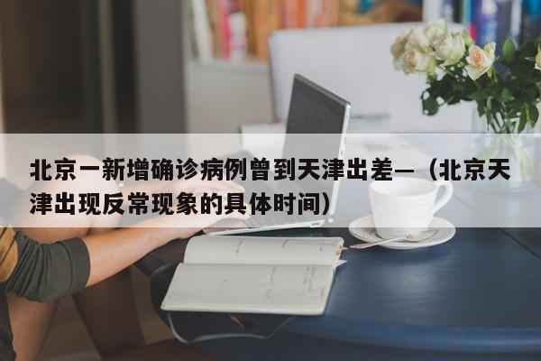 北京一新增确诊病例曾到天津出差—（北京天津出现反常现象的具体时间）