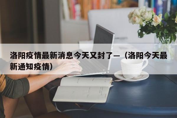 洛阳疫情最新消息今天又封了—（洛阳今天最新通知疫情）