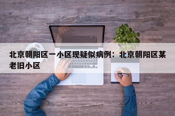 北京朝阳区一小区现疑似病例：北京朝阳区某老旧小区