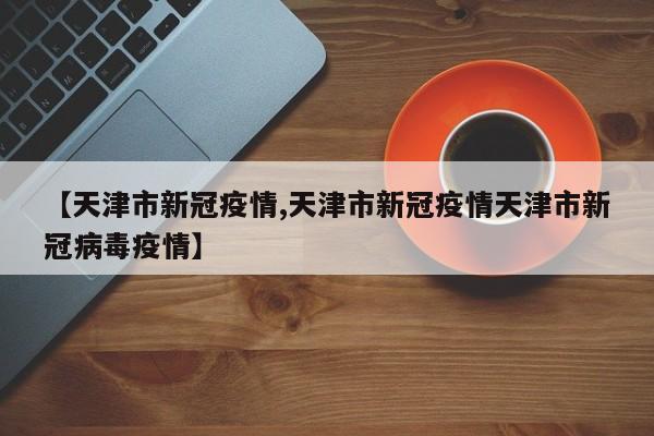 【天津市新冠疫情,天津市新冠疫情天津市新冠病毒疫情】
