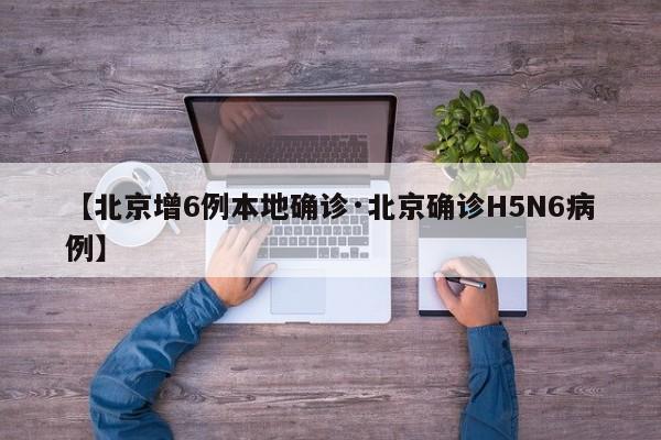 【北京增6例本地确诊·北京确诊H5N6病例】