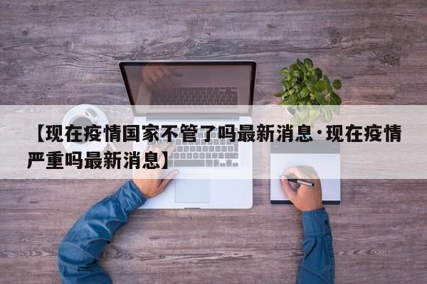 【现在疫情国家不管了吗最新消息·现在疫情严重吗最新消息】