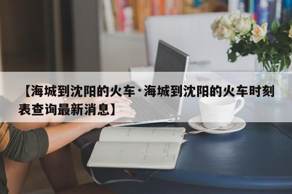 【海城到沈阳的火车·海城到沈阳的火车时刻表查询最新消息】