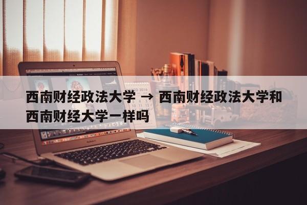 西南财经政法大学 → 西南财经政法大学和西南财经大学一样吗