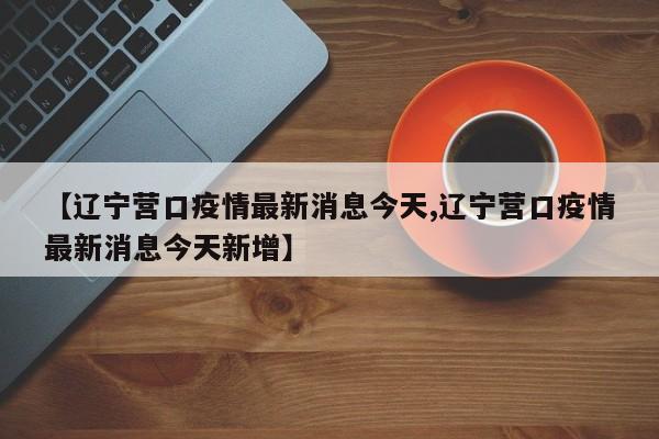 【辽宁营口疫情最新消息今天,辽宁营口疫情最新消息今天新增】