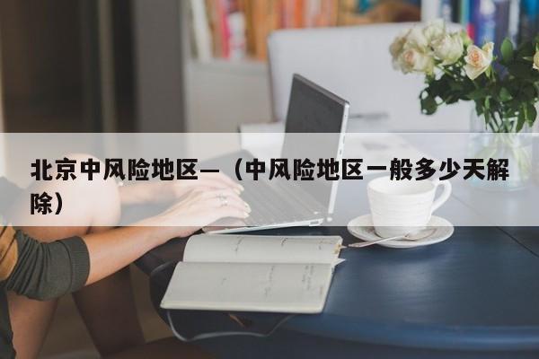 北京中风险地区—（中风险地区一般多少天解除）