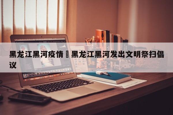 黑龙江黑河疫情›黑龙江黑河发出文明祭扫倡议