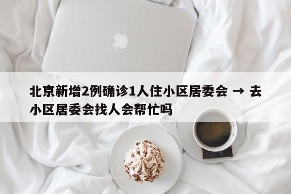 北京新增2例确诊1人住小区居委会 → 去小区居委会找人会帮忙吗