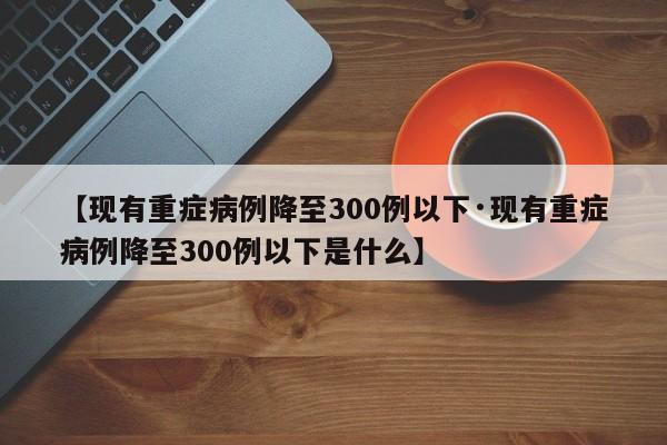 【现有重症病例降至300例以下·现有重症病例降至300例以下是什么】