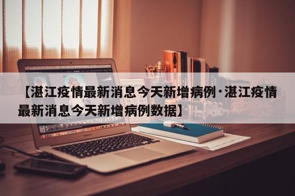 【湛江疫情最新消息今天新增病例·湛江疫情最新消息今天新增病例数据】