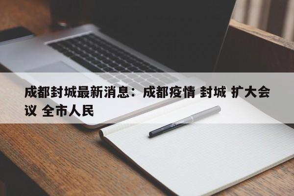 成都封城最新消息：成都疫情 封城 扩大会议 全市人民