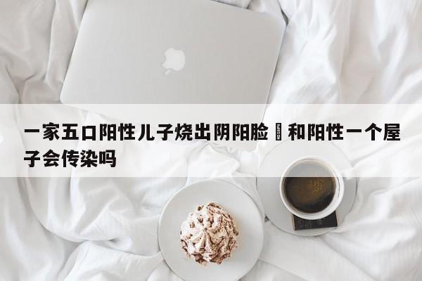 一家五口阳性儿子烧出阴阳脸›和阳性一个屋子会传染吗