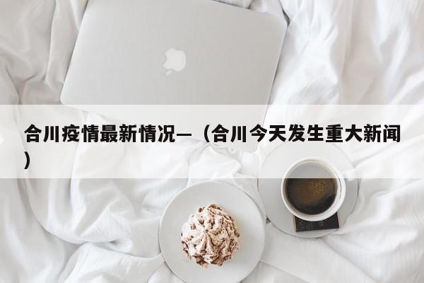 合川疫情最新情况—（合川今天发生重大新闻）
