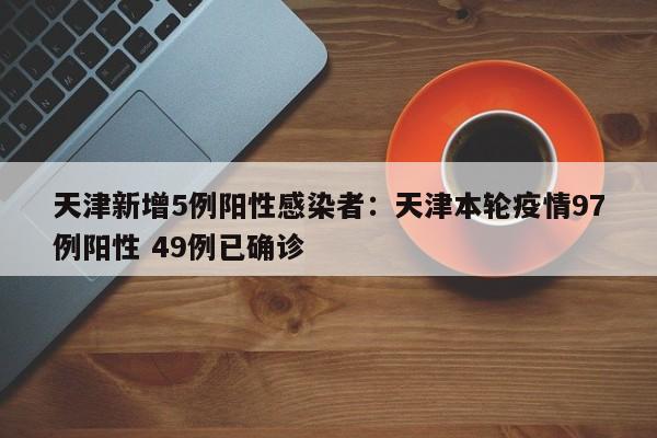天津新增5例阳性感染者：天津本轮疫情97例阳性 49例已确诊