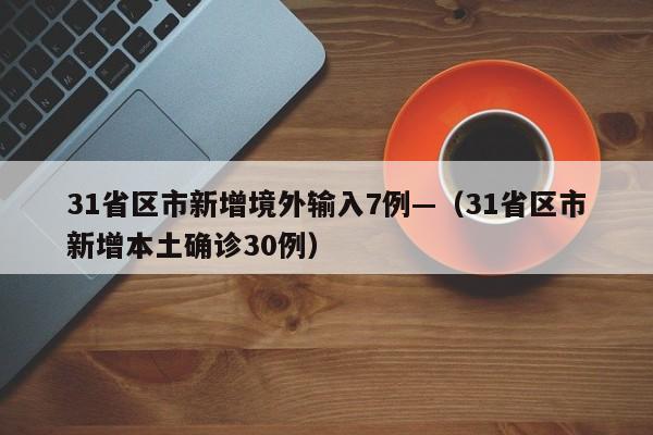31省区市新增境外输入7例—（31省区市新增本土确诊30例）