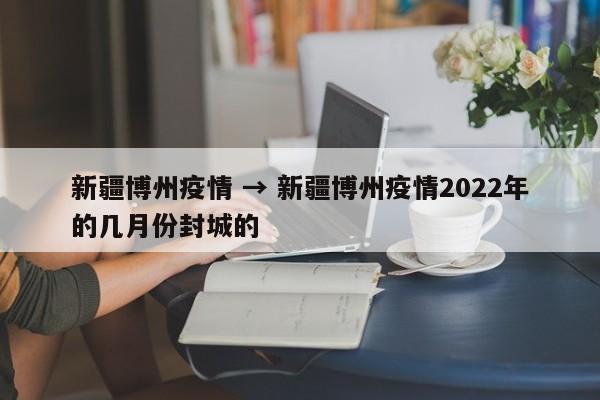 新疆博州疫情 → 新疆博州疫情2022年的几月份封城的