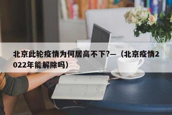 北京此轮疫情为何居高不下?—（北京疫情2022年能解除吗）
