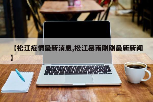【松江疫情最新消息,松江暴雨刚刚最新新闻】
