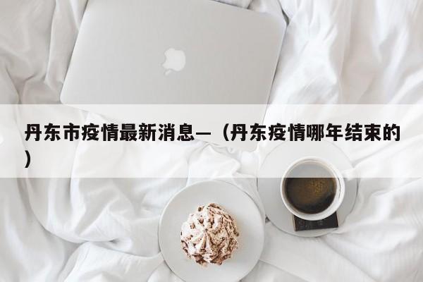 丹东市疫情最新消息—（丹东疫情哪年结束的）