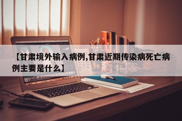 【甘肃境外输入病例,甘肃近期传染病死亡病例主要是什么】