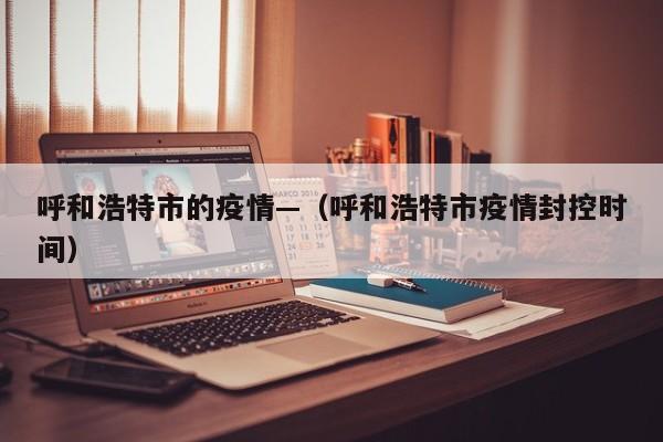 呼和浩特市的疫情—（呼和浩特市疫情封控时间）