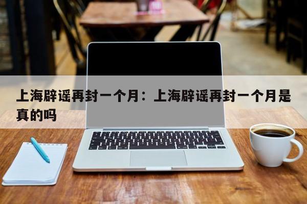 上海辟谣再封一个月：上海辟谣再封一个月是真的吗