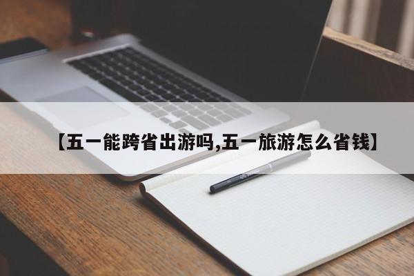 【五一能跨省出游吗,五一旅游怎么省钱】