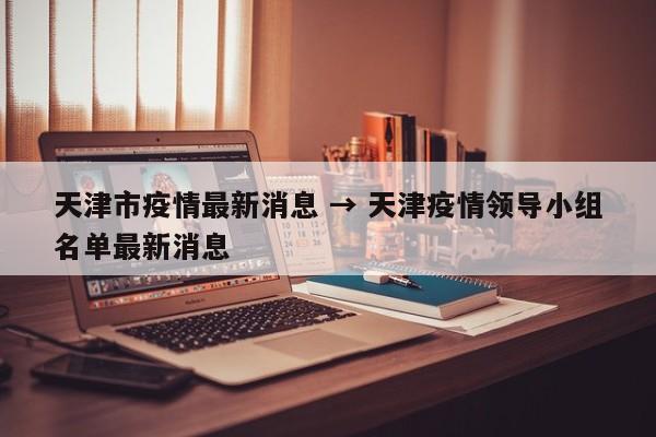 天津市疫情最新消息 → 天津疫情领导小组名单最新消息