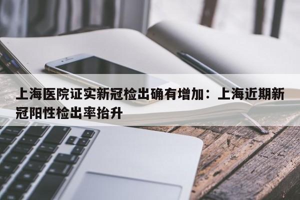 上海医院证实新冠检出确有增加：上海近期新冠阳性检出率抬升