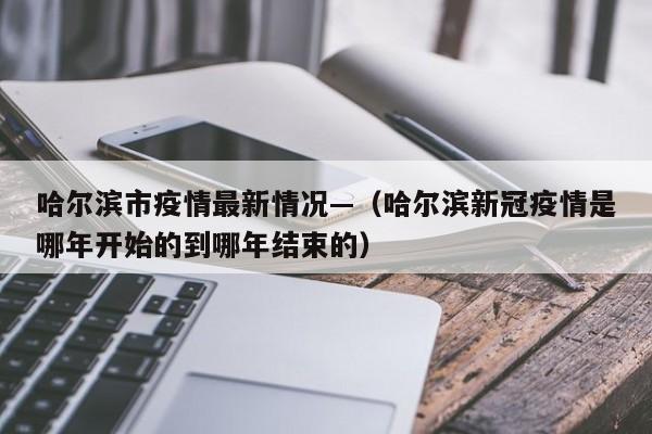 哈尔滨市疫情最新情况—（哈尔滨新冠疫情是哪年开始的到哪年结束的）