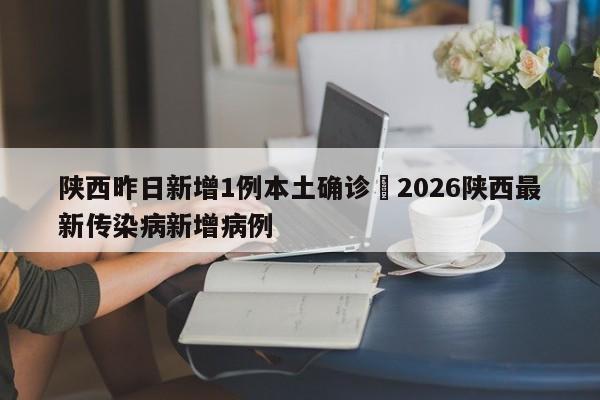 陕西昨日新增1例本土确诊›2026陕西最新传染病新增病例