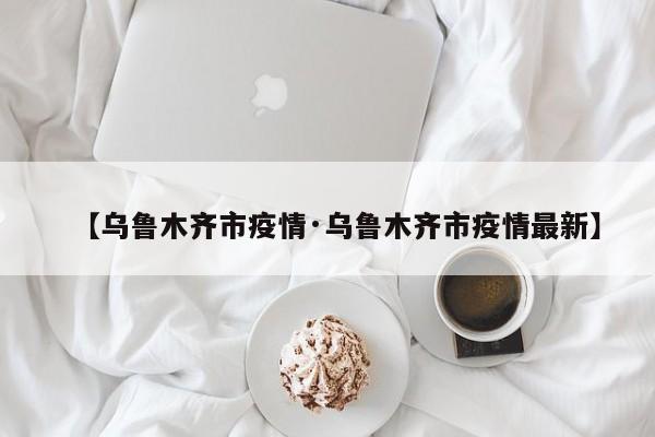 【乌鲁木齐市疫情·乌鲁木齐市疫情最新】