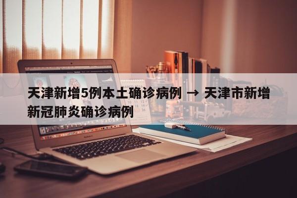 天津新增5例本土确诊病例 → 天津市新增新冠肺炎确诊病例
