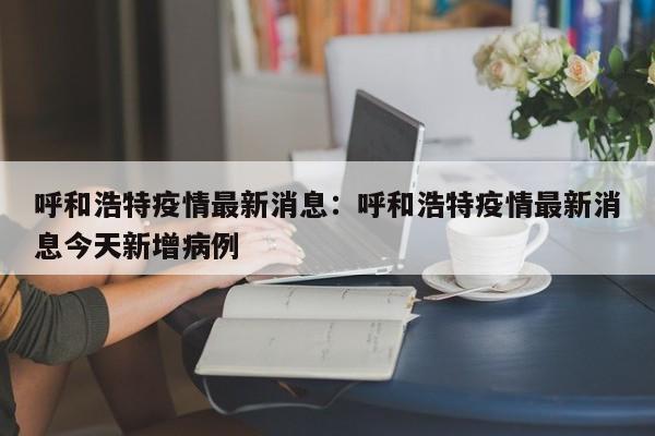 呼和浩特疫情最新消息：呼和浩特疫情最新消息今天新增病例